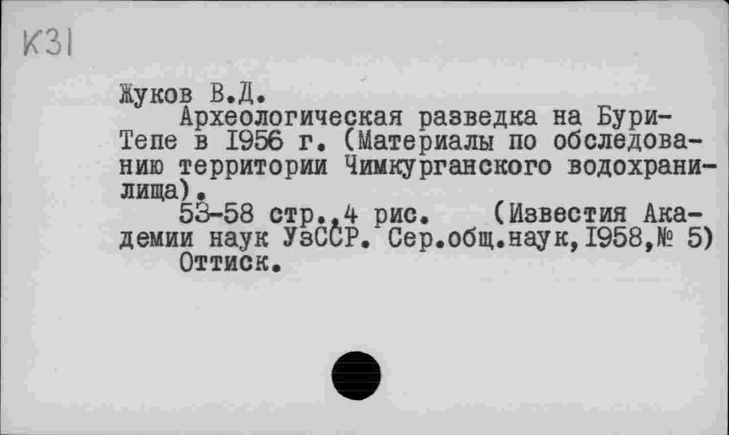 ﻿КЗ I
Жуков В.Д.
Археологическая разведка на Бури-Тепе в 1956 г. (Материалы по обследованию территории Чимкурганского водохранилища) .
53-58 стр.,4 рис. (Известия Академии наук УзССР. Сер.общ.наук,1958,№ 5) Оттиск.